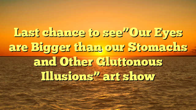 Last chance to see”Our Eyes are Bigger than our Stomachs and Other Gluttonous Illusions” art show 